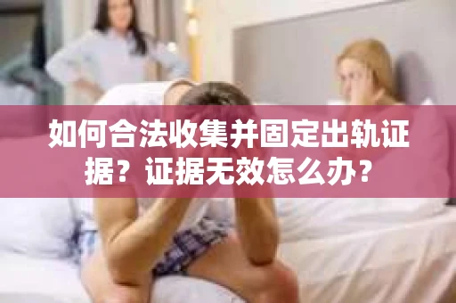 如何合法收集并固定出轨证据？证据无效怎么办？