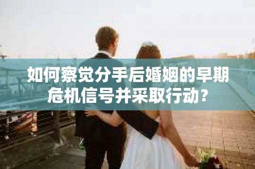 如何察觉分手后婚姻的早期危机信号并采取行动？