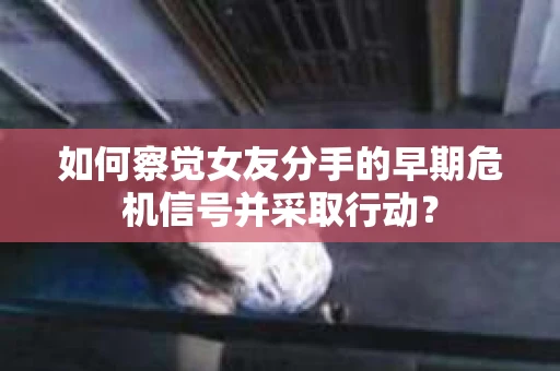 如何察觉女友分手的早期危机信号并采取行动？