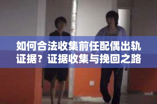 如何合法收集前任配偶出轨证据？证据收集与挽回之路怎么办？