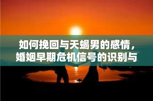 如何挽回与天蝎男的感情，婚姻早期危机信号的识别与应对
