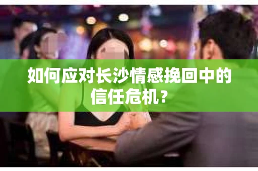 如何应对长沙情感挽回中的信任危机？