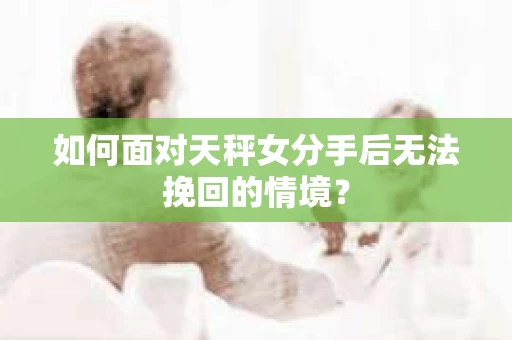 如何面对天秤女分手后无法挽回的情境？