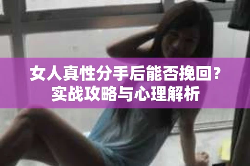 女人真性分手后能否挽回？实战攻略与心理解析