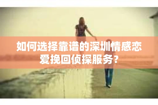 如何选择靠谱的深圳情感恋爱挽回侦探服务？