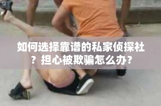 如何选择靠谱的私家侦探社？担心被欺骗怎么办？