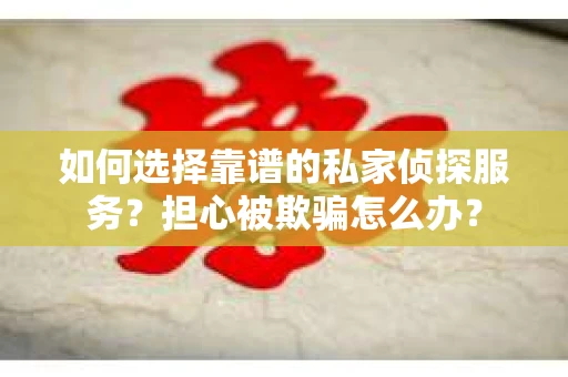 如何选择靠谱的私家侦探服务？担心被欺骗怎么办？