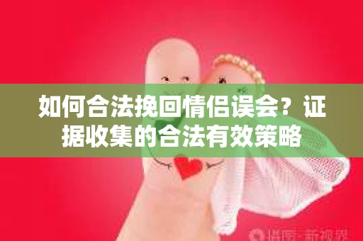 如何合法挽回情侣误会？证据收集的合法有效策略