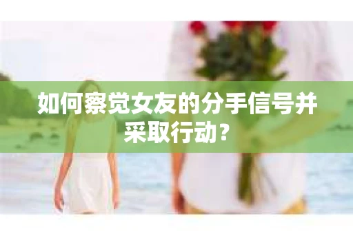 如何察觉女友的分手信号并采取行动？