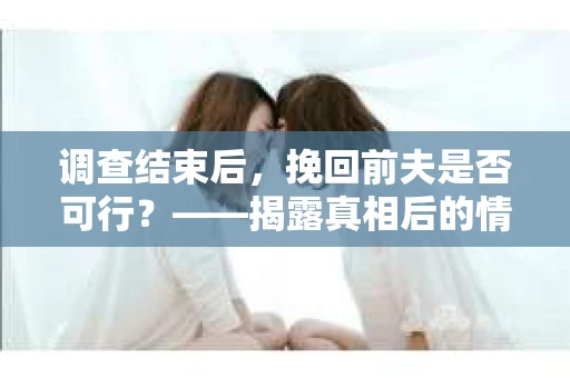 调查结束后，挽回前夫是否可行？——揭露真相后的情感疗愈与人生决策