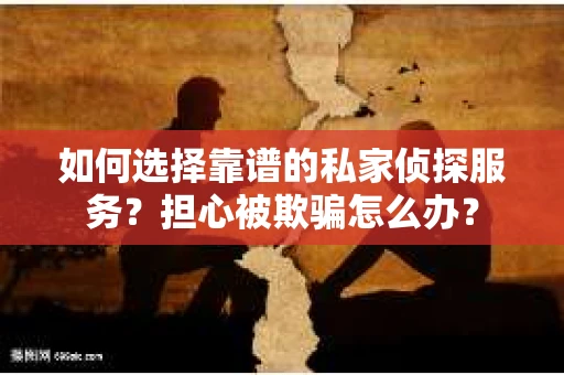 如何选择靠谱的私家侦探服务？担心被欺骗怎么办？