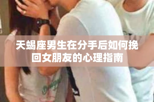 天蝎座男生在分手后如何挽回女朋友的心理指南