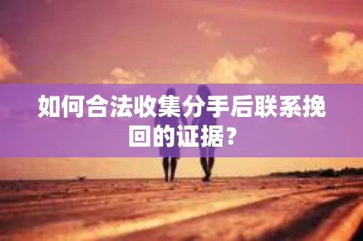 如何合法收集分手后联系挽回的证据？