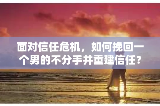 面对信任危机，如何挽回一个男的不分手并重建信任？