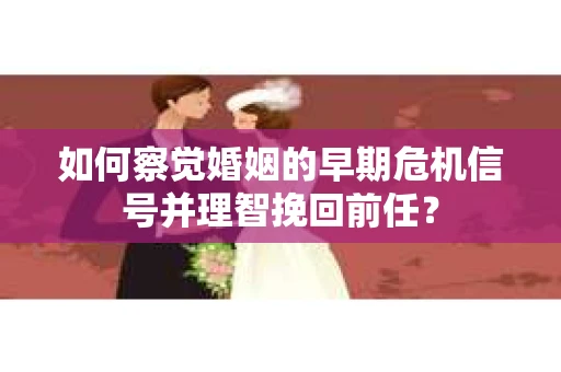 如何察觉婚姻的早期危机信号并理智挽回前任？