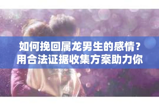 如何挽回属龙男生的感情？用合法证据收集方案助力你的努力？