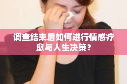 调查结束后如何进行情感疗愈与人生决策？