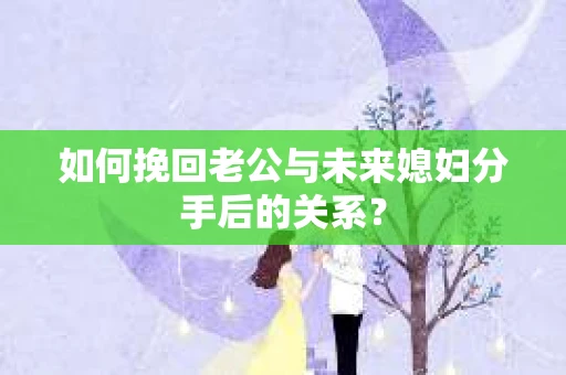如何挽回老公与未来媳妇分手后的关系？