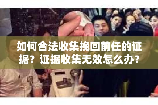 如何合法收集挽回前任的证据？证据收集无效怎么办？