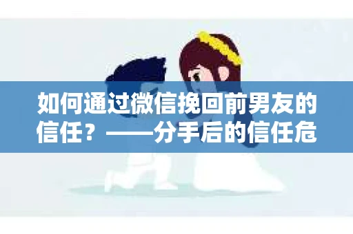 如何通过微信挽回前男友的信任？——分手后的信任危机解决方案