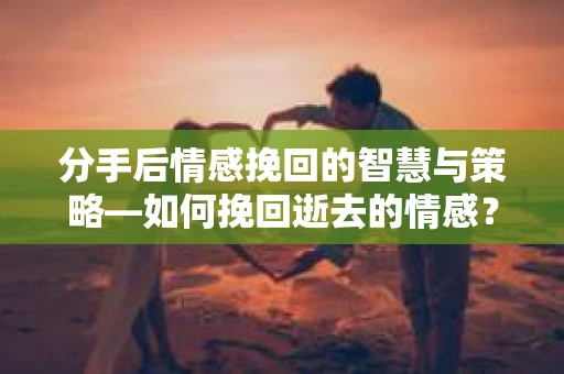 分手后情感挽回的智慧与策略—如何挽回逝去的情感？