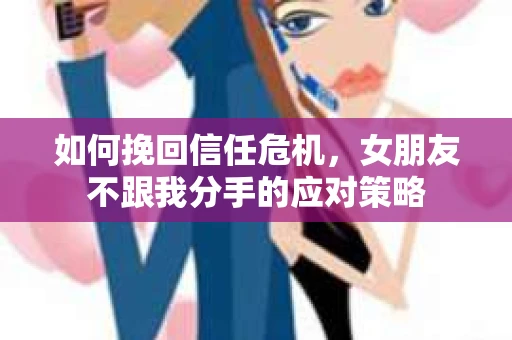 如何挽回信任危机，女朋友不跟我分手的应对策略
