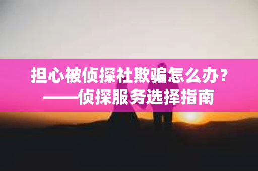担心被侦探社欺骗怎么办？——侦探服务选择指南